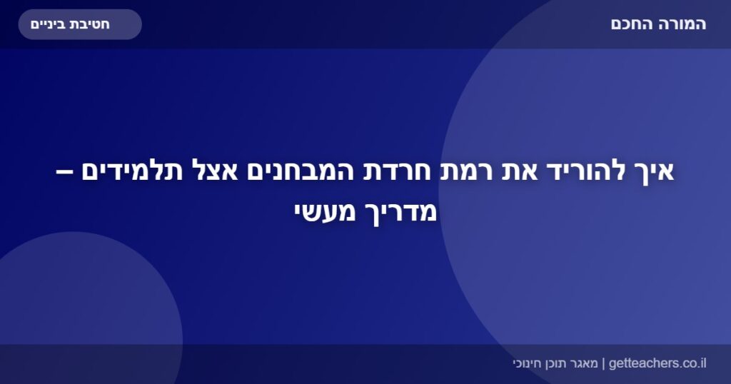 איך להוריד את רמת חרדת המבחנים אצל תלמידים – מדריך מעשי