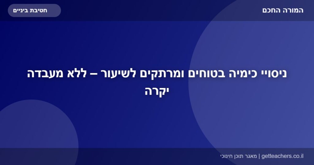 ניסויי כימיה בטוחים ומרתקים לשיעור – ללא מעבדה יקרה